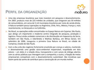 PERFIL DA ORGANIZAÇÃO
 Uma das empresas brasileiras que mais investem em pesquisa e desenvolvimento.
Em 2007, produziu mais de 225 milhões de unidades, que chegaram aos 50 milhões
de consumidores, em cerca de 5 mil municípios brasileiros por meio de venda direta.
A Natura também possui operações na Argentina, Chile, Peru, México, França e, mais
recentemente, na Venezuela e na Colômbia.
 No Brasil, as operações estão concentradas no Espaço Natura em Cajamar, São Paulo,
que abriga um importante e moderno centro integrado de pesquisa, produção e
logística. Possuí ainda unidades comerciais e de distribuição em Itapecerica da Serra,
também em São Paulo, e Uberlândia e Mathias Barbosa, em Minas Gerais. Em
setembro de 2006, inaugurou a primeira Casa Natura no Brasil, na cidade de
Campinas, Estado de São Paulo.
 Com o dia-a-dia dos negócios fortemente envolvido por crenças e valores, mantendo
e desenvolvendo uma gestão sócio-ambiental responsável, respaldada em dois
pilares – um deles é a relação ética, transparente e com canais de diálogo abertos
com os vários públicos que interagem com a companhia; o outro, a fixação de metas
empresariais compatíveis com o desenvolvimento sustentável. São iniciativas que
fazem parte do sonho de contribuir para a construção de um mundo melhor.
 