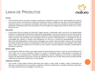 LINHA DE PRODUTOS
Chronos
 A linha Chronos oferece uma gama completa de opções para tratamento da pele do rosto, desenvolvidas para mulheres
com mais de 30 anos. Chronos afirma a beleza das mulheres em todos os estágios de suas vidas e alinha tecnologia para
tratamento da pele com a rejeição de estereótipos sobre beleza. Esta linha inclui uma variedade de produtos de limpeza,
tonificação e hidratação da pele, além de produtos anti-sinais, divididos em categorias para mulheres de 30 a 45, 45 a 60 e
60 anos ou mais.
Natura Ekos
 A linha Natura Ekos de produtos de perfumaria, higiene pessoal e ambientação utiliza recursos da rica biodiversidade
brasileira e é inspirada pelo conhecimento tradicional das propriedades e usos de nossas plantas. Com esta linha buscamos
aumentar a consciência da riqueza de nosso patrimônio ambiental e obter ingredientes naturais de maneira sustentável, de
modo a preservar esse patrimônio para as gerações futuras e estimular o desenvolvimento e a qualidade de vida nas
comunidades que cultivam ou extraem esses ingredientes. Em linha com o conceito de sustentabilidade, os produtos
Natura Ekos são biodegradáveis e utilizam vidros e embalagens que contêm material reciclado e refis que, além da redução
do impacto ambiental, aumentam a competitividade, oferecendo economia e aproveitamento de embalagens. Natura Ekos
cobre a maior parte dos segmentos de mercado nos quais atuamos, incluindo sabonetes, shampoos, condicionadores,
hidratantes e perfumes.
Mamãe e Bebê
 A linha Mamãe e Bebê de produtos para higiene pessoal foi desenvolvida para afirmar o valor do vínculo existente entre
mãe e filho, que se inicia na gravidez, inclusive no tocante à importância desse relacionamento na formação da
personalidade e na contribuição para a felicidade. Os ingredientes, texturas, fragrâncias, cores, formas e funções desses
produtos são desenvolvidos para evocar a ternura do cuidado da mãe para com seu filho. Nossa linha de produtos Mamãe
e Bebê inclui produtos para o bebê e para a mulher grávida.
Fragrâncias e Perfumes
 Uma variada e ampla seleção oferecem alternativas para ambos os sexos, todas as idades e estilos, contemplando as
diferenças nas preferências dos consumidores. Fragrâncias, perfumes, desodorantes e emulsões hidratantes perfumadas,
com ampla variação de preço, embalagem e modo de usar.
 