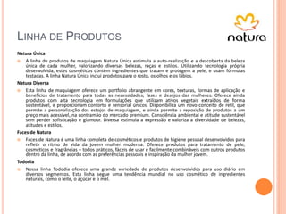 LINHA DE PRODUTOS
Natura Única
 A linha de produtos de maquiagem Natura Única estimula a auto-realização e a descoberta da beleza
única de cada mulher, valorizando diversas belezas, raças e estilos. Utilizando tecnologia própria
desenvolvida, estes cosméticos contêm ingredientes que tratam e protegem a pele, e usam fórmulas
testadas. A linha Natura Única inclui produtos para o rosto, os olhos e os lábios.
Natura Diversa
 Esta linha de maquiagem oferece um portfolio abrangente em cores, texturas, formas de aplicação e
benefícios de tratamento para todas as necessidades, fases e desejos das mulheres. Oferece ainda
produtos com alta tecnologia em formulações que utilizam ativos vegetais extraídos de forma
sustentável, e proporcionam conforto e sensorial únicos. Disponibiliza um novo conceito de refil, que
permite a personalização dos estojos de maquiagem, e ainda permite a reposição de produtos a um
preço mais acessível, na contramão do mercado premium. Consciência ambiental e atitude sustentável
sem perder sofisticação e glamour. Diversa estimula a expressão e valoriza a diversidade de belezas,
atitudes e estilos.
Faces de Natura
 Faces de Natura é uma linha completa de cosméticos e produtos de higiene pessoal desenvolvidos para
refletir o ritmo de vida da jovem mulher moderna. Oferece produtos para tratamento de pele,
cosméticos e fragrâncias – todos práticos, fáceis de usar e facilmente combináveis com outros produtos
dentro da linha, de acordo com as preferências pessoais e inspiração da mulher jovem.
Tododia
 Nossa linha Tododia oferece uma grande variedade de produtos desenvolvidos para uso diário em
diversos segmentos. Esta linha segue uma tendência mundial no uso cosmético de ingredientes
naturais, como o leite, o açúcar e o mel.
 