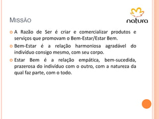 MISSÃO
 A Razão de Ser é criar e comercializar produtos e
serviços que promovam o Bem-Estar/Estar Bem.
 Bem-Estar é a relação harmoniosa agradável do
indivíduo consigo mesmo, com seu corpo.
 Estar Bem é a relação empática, bem-sucedida,
prazerosa do indivíduo com o outro, com a natureza da
qual faz parte, com o todo.
 