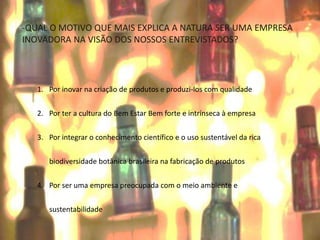 1. Por inovar na criação de produtos e produzi-los com qualidade
2. Por ter a cultura do Bem Estar Bem forte e intrínseca à empresa
3. Por integrar o conhecimento científico e o uso sustentável da rica
biodiversidade botânica brasileira na fabricação de produtos
4. Por ser uma empresa preocupada com o meio ambiente e
sustentabilidade
-QUAL O MOTIVO QUE MAIS EXPLICA A NATURA SER UMA EMPRESA
INOVADORA NA VISÃO DOS NOSSOS ENTREVISTADOS?
 