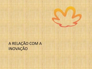 A RELAÇÃO COM A
INOVAÇÃO
 