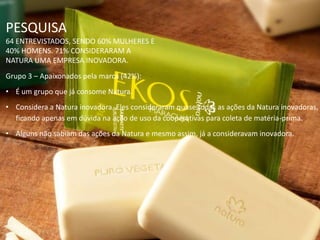 PESQUISA
64 ENTREVISTADOS, SENDO 60% MULHERES E
40% HOMENS. 71% CONSIDERARAM A
NATURA UMA EMPRESA INOVADORA.
Grupo 3 – Apaixonados pela marca (42%):
• É um grupo que já consome Natura.
• Considera a Natura inovadora. Eles consideraram quase todas as ações da Natura inovadoras,
ficando apenas em dúvida na ação de uso da cooperativas para coleta de matéria-prima.
• Alguns não sabiam das ações da Natura e mesmo assim, já a consideravam inovadora.
 