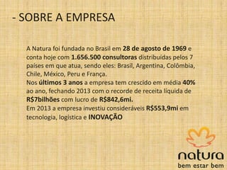 A Natura foi fundada no Brasil em 28 de agosto de 1969 e
conta hoje com 1.656.500 consultoras distribuídas pelos 7
países em que atua, sendo eles: Brasil, Argentina, Colômbia,
Chile, México, Peru e França.
Nos últimos 3 anos a empresa tem crescido em média 40%
ao ano, fechando 2013 com o recorde de receita líquida de
R$7bilhões com lucro de R$842,6mi.
Em 2013 a empresa investiu consideráveis R$553,9mi em
tecnologia, logística e INOVAÇÃO
- SOBRE A EMPRESA
 