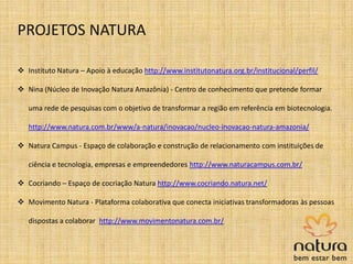  Instituto Natura – Apoio à educação http://www.institutonatura.org.br/institucional/perfil/
 Nina (Núcleo de Inovação Natura Amazônia) - Centro de conhecimento que pretende formar
uma rede de pesquisas com o objetivo de transformar a região em referência em biotecnologia.
http://www.natura.com.br/www/a-natura/inovacao/nucleo-inovacao-natura-amazonia/
 Natura Campus - Espaço de colaboração e construção de relacionamento com instituições de
ciência e tecnologia, empresas e empreendedores http://www.naturacampus.com.br/
 Cocriando – Espaço de cocriação Natura http://www.cocriando.natura.net/
 Movimento Natura - Plataforma colaborativa que conecta iniciativas transformadoras às pessoas
dispostas a colaborar http://www.movimentonatura.com.br/
PROJETOS NATURA
 