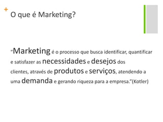 O que é Marketing?“Marketing é o processo que busca identificar, quantificar e satisfazer as necessidades e desejos dos clientes, através de produtos e serviços, atendendo a uma demanda e gerando riqueza para a empresa.”(Kotler)