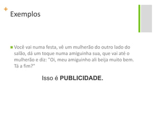 ExemplosVocê vai numa festa, vê um mulherão do outro lado do salão, dá um toque numa amiguinha sua, que vai até o mulherão e diz: "Oi, meu amiguinho ali beija muito bem. Tá a fim?"Isso é PUBLICIDADE.