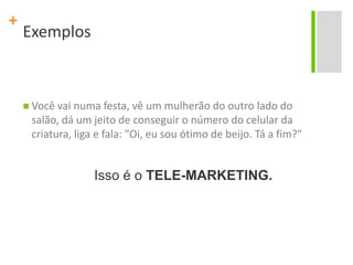 ExemplosVocê vai numa festa, vê um mulherão do outro lado do salão, dá um jeito de conseguir o número do celular da criatura, liga e fala: "Oi, eu sou ótimo de beijo. Tá a fim?"Isso é o TELE-MARKETING.