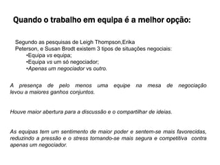 Quando o trabalho em equipa é a melhor opção:

  Segundo as pesquisas de Leigh Thompson,Erika
  Peterson, e Susan Brodt existem 3 tipos de situações negociais:
      •Equipa vs equipa;
      •Equipa vs um só negociador;
      •Apenas um negociador vs outro.


A presença de pelo menos uma             equipe   na   mesa   de    negociação
levou a maiores ganhos conjuntos.


Houve maior abertura para a discussão e o compartilhar de ideias.


As equipas tem um sentimento de maior poder e sentem-se mais favorecidas,
reduzindo a pressão e o stress tornando-se mais segura e competitiva contra
apenas um negociador.
 