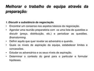 Melhorar o trabalho de equipa através da
preparação:

1. Discutir a substância da negociação.
•   Encontrar um consenso nos aspetos básicos da negociação.
•   Agendar uma reunião preparatória com os uma lista de questões a
    discutir (preço, distribuição, etc.) e periodizar as questões.
    Brainstorming.
•   Definir aquilo que quer revelar ao adversário e quando.
•   Quais os níveis de aspiração da equipa, estabelecer limites e
    concessões.
•   Estudar os adversários e os seus níveis de aspiração.
•   Determinar o contesto do geral para o particular e formular
    hipóteses.
 