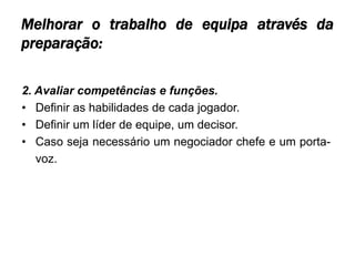 Melhorar o trabalho de equipa através da
preparação:

2. Avaliar competências e funções.
• Definir as habilidades de cada jogador.
• Definir um líder de equipe, um decisor.
• Caso seja necessário um negociador chefe e um porta-
   voz.
 