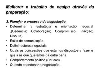 Melhorar o trabalho de equipa através da
preparação:

3. Planejar o processo de negociação.
• Determinar a estratégia e orientação negocial
   .(Cedência; Colaboração; Compromisso; Inacção;
   Disputa)
• Estilo de comunicação.
• Definir actores negociais.
• Quais as concessões que estamos dispostos a fazer e
   quais as que queremos da outra parte.
• Comportamento politico (Caucus).
• Quando abandonar a negociação.
 
