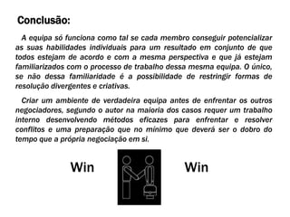 Conclusão:
  A equipa só funciona como tal se cada membro conseguir potencializar
as suas habilidades individuais para um resultado em conjunto de que
todos estejam de acordo e com a mesma perspectiva e que já estejam
familiarizados com o processo de trabalho dessa mesma equipa. O único,
se não dessa familiaridade é a possibilidade de restringir formas de
resolução divergentes e criativas.
  Criar um ambiente de verdadeira equipa antes de enfrentar os outros
negociadores, segundo o autor na maioria dos casos requer um trabalho
interno desenvolvendo métodos eficazes para enfrentar e resolver
conflitos e uma preparação que no mínimo que deverá ser o dobro do
tempo que a própria negociação em si.


              Win                             Win
 