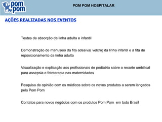 Testes de absorção da linha adulta e infantil Demonstração de manuseio da fita adesiva( velcro) da linha infantil e a fita de reposicionamento da linha adulta Visualização e explicação aos profissionais de pediatria sobre o recorte umbilical para assepsia e fototerapia nas maternidades Pesquisa de opinião com os médicos sobre os novos produtos a serem lançados pela Pom Pom Contatos para novos negócios com os produtos Pom Pom  em todo Brasil AÇÕES REALIZADAS NOS EVENTOS POM POM HOSPITALAR 