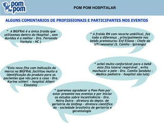 POM POM HOSPITALAR ALGUNS COMENTARIOS DE PROFISSIONAIS E PARTICIPANTES NOS EVENTOS “  A BIGFRAl é a única fralda que utilizamos dentro do Hospital , sem duvidas é a melhor – Dra. Fernanda Varkala – HC )   “  A fralda RN com recorte umbilical, faz toda a diferença , principalmente nos bebês prematuros- Enf Eliana – Chefe da UTI neonatal (S. Camilo – Ipiranga) “  queremos agradecer a Pom Pom por estar presente nos eventos e por iniciar os estudos sobre incontinência – Dra. Naira Dutra – diretora do depto. de geriatria da Unifesp – diretora cientifica da – sociedade brasileira de geriatria e gerontologia   “  achei muito confortável para o bebê esta fita lateral respirável , evita machucar a pele – Dra. Camila Sandakz – Medica pediatra – hospital são luiz) “ Esta nova fita com indicação da marca na BIGFRAL facilitou muito a identificação do produto para os pacientes que vão para a casa – Dra. Karina schieri  - hospital Albert Einstein)   