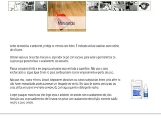Manutenção




Antes de mobiliar o ambiente, proteja os móveis com feltro. É indicado utilizar cadeiras com rodízio
de silicone.

Utilizar vassoura de cerdas macias ou aspirador de pó com escova, para evitar a permanência de
sujeiras que podem riscar o acabamento do assoalho.

Passar um pano úmido e em seguida um pano seco em toda a superfície. Não use o pano
encharcado ou jogue água direto no piso, senão podem ocorrer empenamento e perda do piso.

Não use cera, lustra-móveis, álcool, limpadores abrasivos ou outras substâncias fortes, pois além de
não haver necessidade, pode acontecer um desgaste do verniz. Em caso de sujeira com graxa ou
cola, utilize um pano levemente umedecido com água quente e detergente neutro.

Limpe qualquer mancha no piso logo após o acidente, de acordo com o acabamento do piso.
Atenção para os procedimentos de limpeza nos pisos com acabamento demolição, somente sabão
neutro e pano úmido.
 