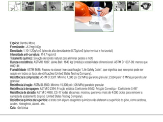 Técnica



Espécie: Bambu Moso
Formaldeído: =5.7mg/100g
Densidade: 1.10-1.20g/cm3 (piso de alta densidade) e 0.72g/cm3 (piso vertical e horizontal)
Intensidade anti-curvatura: 114.7 kg/cm3
Tratamento químico: Solução de borato natural para eliminar pestes e mofo
Dureza e resistência: ASTM D 1037: Janka Ball: 1640 kgf (média) e estabilidade dimensional: ASTM D 1037-99: menos que
0.00144
Flamabilidade: ASTM E648: Passou na classe I na classificação “Life Safety Code”, que significa que esse piso pode ser
usado em todos os tipos de edificações (United States Testing Company).
Resistência à compressão: ASTM D 3501: Mínimo 7,600 psi (52 MPa) paralelo granular; 2,624 psi (18 MPa) perpendicular
granular
Resistência à tração: ASTM D 3500: Mínimo 15,300 psi (105 MPa) paralelo granular
Resistência à derrapagem: ASTM D 2394: Fricção estática Coeficiente 0.562; Fricção Corrediça - Coeficiente 0.497
Resistência de abrasão: ASTM D 4060, CS-17 rodas abrasivas: mostrou que levou mais de 4.000 ciclos para remover a
camada de acabamento do piso (United States Testing Company).
Resistência química da superfície: o teste com alguns reagentes químicos não afetaram a superfície do piso, como acetona,
ácidos, hidrogênio, álcool...etc.
Cola: não tóxica
 