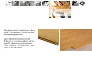 Instalação




A NeoBambu oferece a instalação do piso. Nossa
equipe é treinada e trabalha uniformizada, dando
mais segurança para o cliente.

O piso de bambu é instalado com cola PU
diretamente no contra piso, que deverá estar nas
condições citadas em nosso manual técnico.
Porém, a instalação é rápida e fácil, pois o piso
possui encaixe macho-fêmea.
 