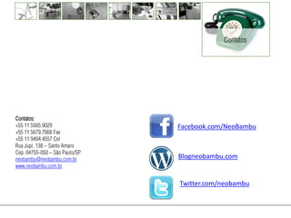 Contatos




Contatos:
+55 11 5565.9029                Facebook.com/NeoBambu
+55 11 5679.7668 Fax
+55 11 9494.4557 Cel
Rua Jupi, 138 – Santo Amaro
Cep. 04755-050 – São Paulo/SP
neobambu@neobambu.com.br        Blogneobambu.com
www.neobambu.com.br


                                Twitter.com/neobambu
 