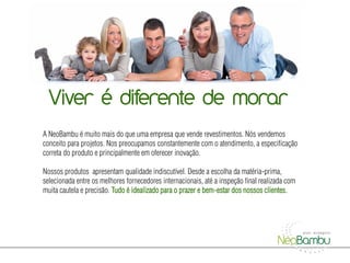 Página 01
  Viver é diferente de morar
A NeoBambu é muito mais do que uma empresa que vende revestimentos. Nós vendemos
conceito para projetos. Nos preocupamos constantemente com o atendimento, a especificação
correta do produto e principalmente em oferecer inovação.

Nossos produtos apresentam qualidade indiscutível. Desde a escolha da matéria-prima,
selecionada entre os melhores fornecedores internacionais, até a inspeção final realizada com
muita cautela e precisão. Tudo é idealizado para o prazer e bem-estar dos nossos clientes.
 