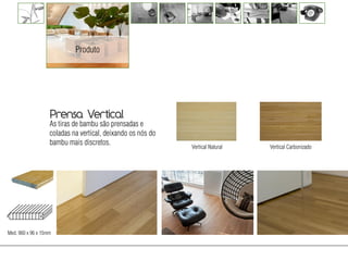 Produto




                   Prensa Vertical
                   As tiras de bambu são prensadas e
                   coladas na vertical, deixando os nós do
                   bambu mais discretos.
                                                             Vertical Natural   Vertical Carbonizado




                                                                                 Tv diego




Med. 960 x 96 x 15mm
 