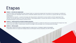 Etapas
PASSO 1 – ESTUDO DE VIABILIDADE
O primeiro passo recomendado para quem deseja instalar um sistema de energia solar fotovoltaica na sua empresa ou residência é
realizar um estudo de viabilidade. Neste estudo, é analisado detalhes essenciais como a conta de luz e quantos kWh são consumidos
mensalmente.
Independente do tamanho , o projeto de energia solar deve atender a demanda de consumo elétrico total da organização. Para
calcular com precisão quanto irá custar esse sistema, a TAB energia analisa o consumo dos últimos 12 meses e cria um estimativa
projetada para gerar uma previsão do consumo futuro.
PASSO 2 – APROVAÇÃO DE ACESSO (HOMOLOGAÇÃO)
Todo sistema de energia solar precisa ter aprovação do projeto elétrico e análise de rede junto à concessionária de energia local. Vale
lembrar que, para instalar o sistema solar, é preciso homologar a documentação com a concessionária de energia.
PASSO 3 – INSTALAÇÃO
Nessa etapa o sistema fotovoltaico é instalado seguindo o projeto técnico. A instalação é rápida e não atrapalha .
É importante verificar se a equipe de instalação possui as certificações mínimas necessárias como NR-10 e NR-35.
 