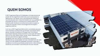 QUEM SOMOS
A NEO Engenharia Elétrica foi idealizada e formada através da
junção de três engenheiros eletricista, que se propuseram a
desenvolver e se manter como uma empresa de referência,
reconhecida pelo setor industrial brasileiro por sua qualidade na
prestação de serviço e consultoria em sistema elétrico de
potência, além de buscar reconhecimento pela inovação na
criação de soluções unindo a tecnologia da informação à
engenharia elétrica.
Com isso, a NEO Engenharia Elétrica tem consolidado parcerias
com empresas e profissionais que formam uma equipe apta à
aplicar soluções completas em Energia Solar Fotovoltaica,
Automação Industrial, desenvolvimento e execução de Projetos
Elétricos em Alta, Média e Baixa Tensão. Assim, expande seus
serviços para diversos lugares do Brasil.
Agregando valor aos clientes, fornecedores e parceiros.
Satisfazendo as necessidades técnicas individualmente de cada
cliente com alto padrão de qualidade, buscando a precisão e
excelência nos serviços prestados preservando o meio ambiente
através do uso racional e consciente dos recursos naturais.
 