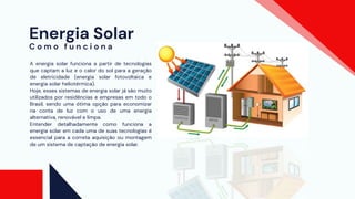 Energia Solar
A energia solar funciona a partir de tecnologias
que captam a luz e o calor do sol para a geração
de eletricidade (energia solar fotovoltaica e
energia solar heliotérmica).
Hoje, esses sistemas de energia solar já são muito
utilizados por residências e empresas em todo o
Brasil, sendo uma ótima opção para economizar
na conta de luz com o uso de uma energia
alternativa, renovável e limpa.
Entender detalhadamente como funciona a
energia solar em cada uma de suas tecnologias é
essencial para a correta aquisição ou montagem
de um sistema de captação de energia solar.
C o m o f u n c i o n a
 