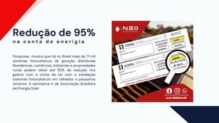 Redução de 95%
Pesquisas mostra que há no Brasil mais de 71 mil
sistemas fotovoltaicos de geração distribuída
Residências, comércios, indústrias e propriedades
rurais podem obter até 95% de redução nos
gastos com a conta de luz com a instalação
sistemas fotovoltaicos em telhados e pequenos
terrenos. A estimativa é da Associação Brasileira
de Energia Solar
n a c o n t a d e e n e r i g i a
 