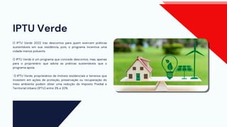 IPTU Verde
O IPTU Verde 2022 traz descontos para quem exercem práticas
sustentáveis em sua residência, pois, o programa incentiva uma
cidade menos poluente.
O IPTU Verde é um programa que concede descontos, mas, apenas
para o proprietário que adota as práticas sustentáveis que o
programa apoia.
O IPTU Verde, proprietários de imóveis residenciais e terrenos que
investem em ações de proteção, preservação ou recuperação do
meio ambiente podem obter uma redução do Imposto Predial e
Territorial Urbano (IPTU) entre 3% e 20%
 