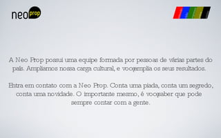 A Neo Prop possui uma equipe formada por pessoas de várias partes do país. Ampliamos nossa carga cultural, e você amplia os seus resultados. Entra em contato com a Neo Prop. Conta uma piada, conta um segredo, conta uma novidade. O importante mesmo, é você saber que pode sempre contar com a gente. 