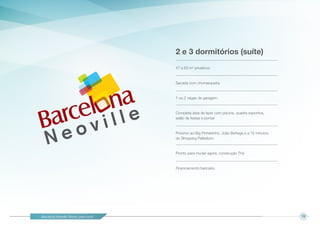 Barcelona Neoville. Pronto para você! 13
2 e 3 dormitórios (suíte)
47 a 63 m2
privativos
Sacada com churrasqueira.
1 ou 2 vagas de garagem.
Completa área de lazer com piscina, quadra esportiva,
salão de festas e pomar.
Próximo ao Big Pinheirinho, João Bettega e a 15 minutos
do Shopping Palladium.
Pronto para mudar agora, construção Thá
Financiamento bancário.
 