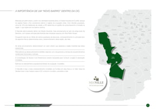 Um novo bairro para Curitiba 4
Marcada por perfil urbano, porém com atividade industrial plena, a Cidade Industrial de Curitiba abraça
as regiões Oeste e Sul, envolvendo bairros e regiões de ocupação mista. Com elevada população,
cerca de 10% dos habitantes da cidade, a CIC determina um padrão de comportamento e moradia na
região, o que repercute nos bairros vizinhos.
O Neoville está localizado dentro da Cidade Industrial, mais precisamente ao lado da antiga sede da
Siemens, com acesso principal pela Avenida das Indústrias esquina com Rua Pedro Gusso.
Ocupando mais de um milhão de metros quadrados de área total, o empreendimento é o principal vetor
de aspectos físicos determinantes para o desenvolvimento desta região, são eles:
O Neoville é hoje o maior empreendimento imobiliário de Curitiba em área física e no Valor Geral de
Vendas futuro e seu impacto para a CIC e entorno é positivo, percebido e real
A IMPORTÂNCIA DE UM “NOVO BAIRRO” DENTRO DA CIC.
As obras de arruamento desenvolveram um vazio urbano que separava a região industrial das áreas
residenciais.
Real estímulo ao desenvolvimento imobiliário regional, com o lançamento e vendas de empreendimentos
residenciais horizontais e verticais
A consolidação de fatores e da infraestrutura urbana necessária para conduzir a região à valorização
imobiliária.
Estímulo ao adensamento populacional através da ocupação imobiliária.
 