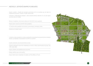 Um novo bairro para Curitiba 6
Quando concluído, o Neoville terá população aproximada de 30 mil moradores que irão dispor de
infraestrutura de serviços, comércio, moradia, escola e lazer.
Urbanizado e detalhadamente planejado, o bairro apresenta atributos relevantes, em uma das regiões
que mais cresce em Curitiba:
O desenho do plano arquitetônico revela a possibilidade de implantação de empreendimentos imobiliários
diversos, que atendam às expectativas e ao perfil dos moradores:
NEOVILLE. UM NOVO BAIRRO PLANEJADO.
Bosque do trabalhador, área de lazer pública com 294.402,45 metros quadrados.
Parque Linear e ciclovia com 56.256 metros quadrados.
187.463,60 metros quadrados de arruamento, pavimentação e iluminação pública.
Infraestrutura de água e esgoto.
Quadras reservadas para empreendimentos verticais
Quadras localizadas em back home, destinadas ao comércio e varejo ( supermercados, big boxes, strip
malls e lojas soltas)
Espaços definidos para estabelecimentos de ensino.
Espaços definidos para creche pública.
Espaço definido para a implantação do batalhão da Polícia Militar do Paraná.
 