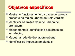 Objetivos específicosObjetivos específicos
 Mostrar o funcionamento da bacia do Ipojuca
presente na malha urbana de Belo Jardim;
 Identificar os limites da rede urbana de
drenagem;
 Mapeamento e identificação das áreas de
inundação;
 Mapear a rede de drenagem urbana;
 Identificar os impactos ambientais.
 
