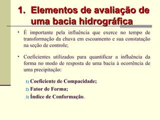 1.1. Elementos de avaliação deElementos de avaliação de
uma bacia hidrográficauma bacia hidrográfica
• É importante pela influência que exerce no tempo de
transformação da chuva em escoamento e sua constatação
na seção de controle;
• Coeficientes utilizados para quantificar a influência da
forma no modo de resposta de uma bacia à ocorrência de
uma precipitação:
1) Coeficiente de Compacidade;
2) Fator de Forma;
3) Índice de Conformação.
 