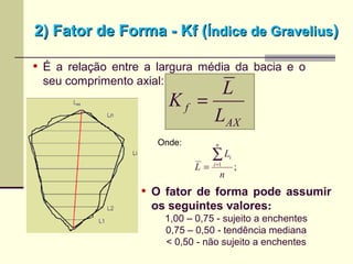 2) Fator de Forma - Kf (2) Fator de Forma - Kf (Índice de GraveliusÍndice de Gravelius))
• É a relação entre a largura média da bacia e o
seu comprimento axial:
• O fator de forma pode assumir
os seguintes valores:
1,00 – 0,75 - sujeito a enchentes
0,75 – 0,50 - tendência mediana
< 0,50 - não sujeito a enchentes
AX
f
L
L
K =
;1
n
L
L
n
i
i∑=
=
Onde:
 