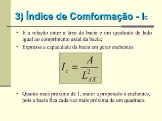 3) Índice de Comformação - I3) Índice de Comformação - ICC
• É a relação entre a área da bacia e um quadrado de lado
igual ao comprimento axial da bacia;
• Expressa a capacidade da bacia em gerar enchentes.
• Quanto mais próximo de 1, maior a propensão à enchentes,
pois a bacia fica cada vez mais próxima de um quadrado.
2
AX
c
L
A
I =
 