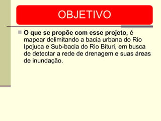  O que se propõe com esse projeto, é
mapear delimitando a bacia urbana do Rio
Ipojuca e Sub-bacia do Rio Bituri, em busca
de detectar a rede de drenagem e suas áreas
de inundação.
 