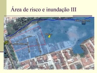 Área de risco e inundação III
 A Área 3 (Figura 49), e compreende um polígono
irregular que abrange uma área de 4.575 m2,
entretanto sua área de inundação linear é 486
metros que se estende entre a borda sul do Rio
Bitury paralela à rua Ana Alexandrina, paralela rua
Auta Maria, Isadora da Silva, Severino R. Chaves,
Maria da Dores Rodrigues, Coronel Ludugero, e
Marciano Luiz da Costa, entre outras, ambas
situados na margens Norte, abrangendo partes do
bairro Ponte no e Pontilhão, distribuídos na
coordenadas 08°20’20’’S, e longitude 36°24’40’’.
 