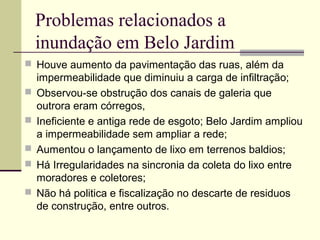Problemas relacionados a
inundação em Belo Jardim
 Houve aumento da pavimentação das ruas, além da
impermeabilidade que diminuiu a carga de infiltração;
 Observou-se obstrução dos canais de galeria que
outrora eram córregos,
 Ineficiente e antiga rede de esgoto; Belo Jardim ampliou
a impermeabilidade sem ampliar a rede;
 Aumentou o lançamento de lixo em terrenos baldios;
 Há Irregularidades na sincronia da coleta do lixo entre
moradores e coletores;
 Não há politica e fiscalização no descarte de residuos
de construção, entre outros.
 