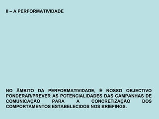 II – A PERFORMATIVIDADE
NO ÂMBITO DA PERFORMATIVIDADE, É NOSSO OBJECTIVO
PONDERAR/PREVER AS POTENCIALIDADES DAS CAMPANHAS DE
COMUNICAÇÃO PARA A CONCRETIZAÇÃO DOS
COMPORTAMENTOS ESTABELECIDOS NOS BRIEFINGS.
 