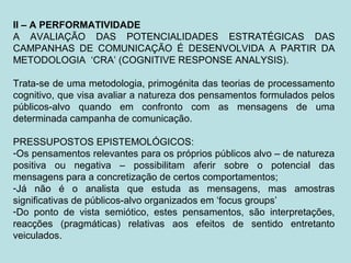 II – A PERFORMATIVIDADE
A AVALIAÇÃO DAS POTENCIALIDADES ESTRATÉGICAS DAS
CAMPANHAS DE COMUNICAÇÃO É DESENVOLVIDA A PARTIR DA
METODOLOGIA ‘CRA’ (COGNITIVE RESPONSE ANALYSIS).
Trata-se de uma metodologia, primogénita das teorias de processamento
cognitivo, que visa avaliar a natureza dos pensamentos formulados pelos
públicos-alvo quando em confronto com as mensagens de uma
determinada campanha de comunicação.
PRESSUPOSTOS EPISTEMOLÓGICOS:
-Os pensamentos relevantes para os próprios públicos alvo – de natureza
positiva ou negativa – possibilitam aferir sobre o potencial das
mensagens para a concretização de certos comportamentos;
-Já não é o analista que estuda as mensagens, mas amostras
significativas de públicos-alvo organizados em ‘focus groups’
-Do ponto de vista semiótico, estes pensamentos, são interpretações,
reacções (pragmáticas) relativas aos efeitos de sentido entretanto
veiculados.
 