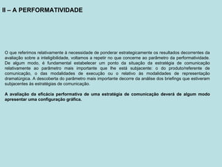 II – A PERFORMATIVIDADE
O que referimos relativamente à necessidade de ponderar estrategicamente os resultados decorrentes da
avaliação sobre a inteligibilidade, voltamos a repetir no que concerne ao parâmetro da performatividade.
De algum modo, é fundamental estabelecer um ponto da situação da estratégia de comunicação
relativamente ao parâmetro mais importante que lhe está subjacente: o do produto/referente de
comunicação, o das modalidades de execução ou o relativo às modalidades de representação
dramatúrgica. A descoberta do parâmetro mais importante decorre da análise dos briefings que estiveram
subjacentes às estratégias de comunicação.
A avaliação da eficácia performativa de uma estratégia de comunicação deverá de algum modo
apresentar uma configuração gráfica.
 