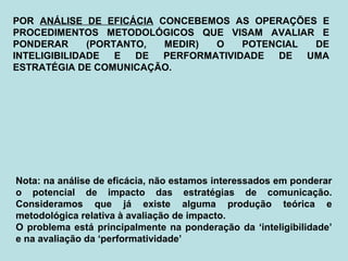 POR ANÁLISE DE EFICÁCIA CONCEBEMOS AS OPERAÇÕES E
PROCEDIMENTOS METODOLÓGICOS QUE VISAM AVALIAR E
PONDERAR (PORTANTO, MEDIR) O POTENCIAL DE
INTELIGIBILIDADE E DE PERFORMATIVIDADE DE UMA
ESTRATÉGIA DE COMUNICAÇÃO.
Nota: na análise de eficácia, não estamos interessados em ponderar
o potencial de impacto das estratégias de comunicação.
Consideramos que já existe alguma produção teórica e
metodológica relativa à avaliação de impacto.
O problema está principalmente na ponderação da ‘inteligibilidade’
e na avaliação da ‘performatividade’
 