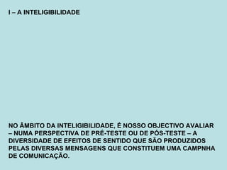 I – A INTELIGIBILIDADE
NO ÂMBITO DA INTELIGIBILIDADE, É NOSSO OBJECTIVO AVALIAR
– NUMA PERSPECTIVA DE PRÉ-TESTE OU DE PÓS-TESTE – A
DIVERSIDADE DE EFEITOS DE SENTIDO QUE SÃO PRODUZIDOS
PELAS DIVERSAS MENSAGENS QUE CONSTITUEM UMA CAMPNHA
DE COMUNICAÇÃO.
 
