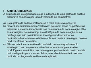 I – A INTELIGIBILIDADE
A avaliação de inteligibilidade exige a adopção de uma grelha de análise
discursiva composta por uma diversidade de parâmetros:
a) Esta grelha de análise pretende-se o mais exaustiva possível;
b) Deverá ser suficientemente ‘maleável’, pois nem todos os parâmetros
adquirem a mesma importância nas campanhas de comunicação. São
as estratégias de marketing, as estratégias de comunicação ou os
briefings que irão possibilitar ao investigador descriminar os
parâmetros fundamentais relativamente aos quais a mensagem deverá
produzir efeitos de sentido.
c) Não correlacionar a análise de conteúdo com o enquadramento
estratégico das campanhas vai redundar numa simples análise
morfológica e semântica das mensagens, pertinente do ponto de vista
da investigação pura e especulativa, mas absolutamente irrisório a
partir de um ângulo de análise mais aplicado.
 