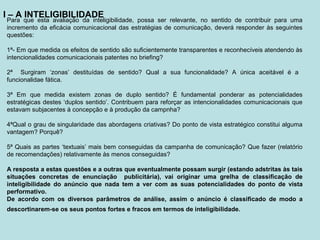 I – A INTELIGIBILIDADE
Para que esta avaliação da inteligibilidade, possa ser relevante, no sentido de contribuir para uma
incremento da eficácia comunicacional das estratégias de comunicação, deverá responder às seguintes
questões:
1ª- Em que medida os efeitos de sentido são suficientemente transparentes e reconhecíveis atendendo às
intencionalidades comunicacionais patentes no briefing?
2ª Surgiram ‘zonas’ destituídas de sentido? Qual a sua funcionalidade? A única aceitável é a
funcionalidae fática.
3ª Em que medida existem zonas de duplo sentido? É fundamental ponderar as potencialidades
estratégicas destes ‘duplos sentido’. Contribuem para reforçar as intencionalidades comunicacionais que
estavam subjacentes à concepção e à produção da campnha?
4ªQual o grau de singularidade das abordagens criativas? Do ponto de vista estratégico constitui alguma
vantagem? Porquê?
5ª Quais as partes ‘textuais’ mais bem conseguidas da campanha de comunicação? Que fazer (relatório
de recomendações) relativamente às menos conseguidas?
A resposta a estas questões e a outras que eventualmente possam surgir (estando adstritas às tais
situações concretas de enunciação publicitária), vai originar uma grelha de classificação de
inteligibilidade do anúncio que nada tem a ver com as suas potencialidades do ponto de vista
performativo.
De acordo com os diversos parâmetros de análise, assim o anúncio é classificado de modo a
descortinarem-se os seus pontos fortes e fracos em termos de inteligibilidade.
 