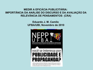 MEDIR A EFICÁCIA PUBLICITÁRIA:
IMPORTÂNCIA DA ANÁLISE DO DISCURSO E DA AVALIAÇÃO DA
RELEVÂNCIA DE PENSAMENTOS (CRA)
Eduardo J. M. Camilo
UFBA/UBI, Novembro de 2010
 