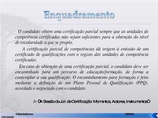 O candidato obtém uma certificação parcial sempre que as unidades de competência certificadas não sejam suficientes para a obtenção do nível de escolaridade a que se propôs. A certificação parcial de competências dá origem à emissão de um certificado de qualificações com o registo das unidades de competência certificadas. Em caso de obtenção de uma certificação parcial, o candidato deve ser encaminhado para um percurso de educação/formação, de forma a contemplar a sua qualificação. O encaminhamento para formação é feito mediante a definição de um Plano Pessoal de Qualificação (PPQ), acordado e negociado com o candidato. In  “A Sessão de Júri de Certificação: Momentos, Actores, Instrumentos” Mafalda Branco     NERGA 15/10/2009 